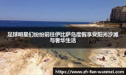 足球明星们纷纷前往伊比萨岛度假享受阳光沙滩与奢华生活